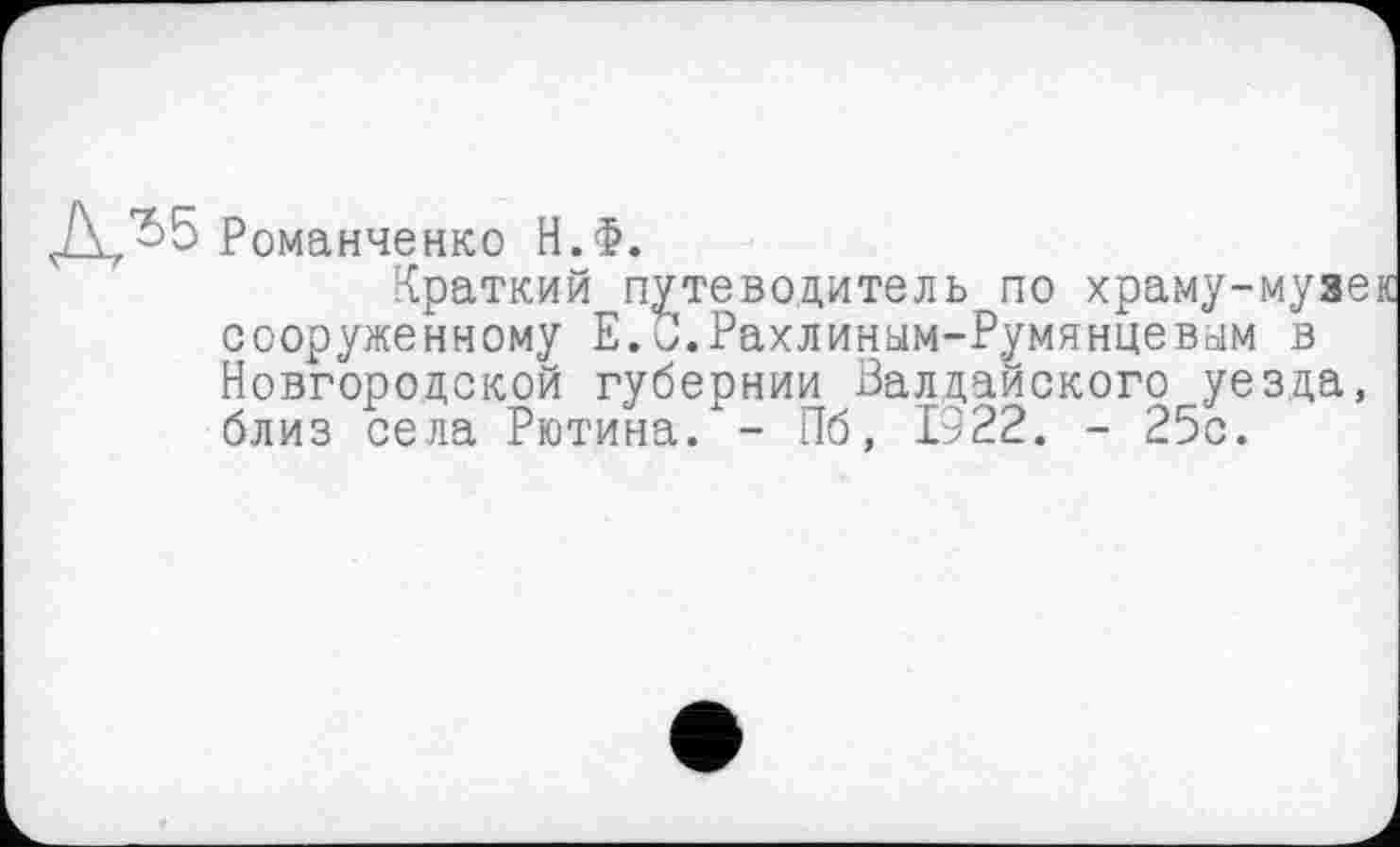 ﻿Ј\Л5 Романченко Н.Ф.
Краткий путеводитель по храму-музек сооруженному Е.о.Рахлиным-Румянцевым в Новгородской губернии Валдайского уезда, близ села Рютина. - Пб, 1922. - 25с.